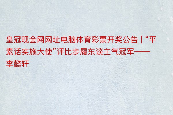 皇冠现金网网址电脑体育彩票开奖公告 | “平素话实施大使”评比步履东谈主气冠军——李懿轩