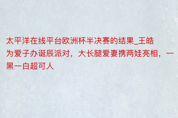 太平洋在线平台欧洲杯半决赛的结果_王皓为爱子办诞辰派对，大长腿爱妻携两娃亮相，一黑一白超可人