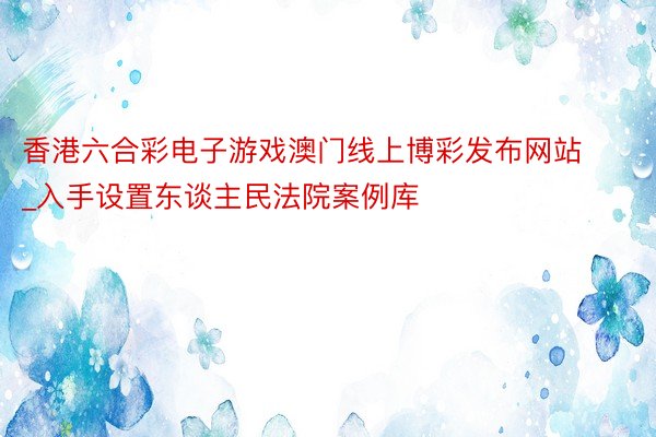 香港六合彩电子游戏澳门线上博彩发布网站_入手设置东谈主民法院案例库