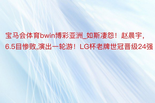 宝马会体育bwin博彩亚洲_如斯凄怨！赵晨宇，6.5目惨败,演出一轮游！LG杯老牌世冠晋级24强