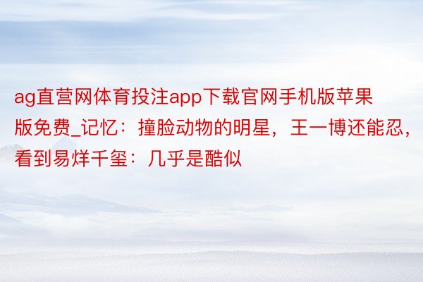 ag直营网体育投注app下载官网手机版苹果版免费_记忆：撞脸动物的明星，王一博还能忍，看到易烊千玺：几乎是酷似