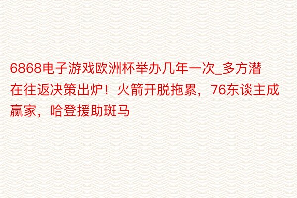 6868电子游戏欧洲杯举办几年一次_多方潜在往返决策出炉！火箭开脱拖累，76东谈主成赢家，哈登援助斑马