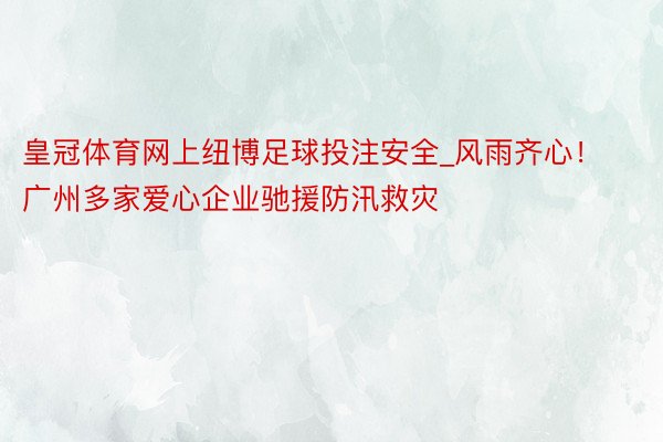 皇冠体育网上纽博足球投注安全_风雨齐心！广州多家爱心企业驰援防汛救灾