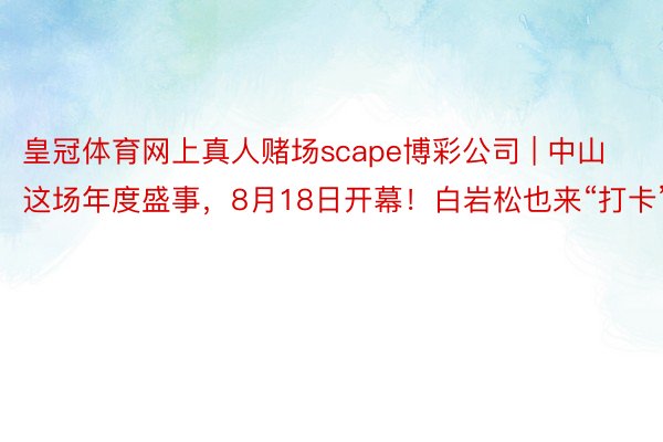 皇冠体育网上真人赌场scape博彩公司 | 中山这场年度盛事，8月18日开幕！白岩松也来“打卡”