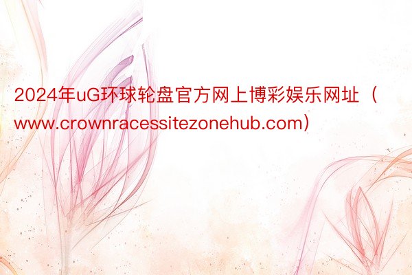 2024年uG环球轮盘官方网上博彩娱乐网址（www.crownracessitezonehub.com）