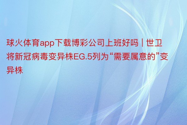 球火体育app下载博彩公司上班好吗 | 世卫将新冠病毒变异株EG.5列为“需要属意的”变异株