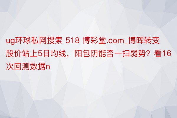 ug环球私网搜索 518 博彩堂.com_博晖转变股价站上5日均线，阳包阴能否一扫弱势？看16次回测数据n