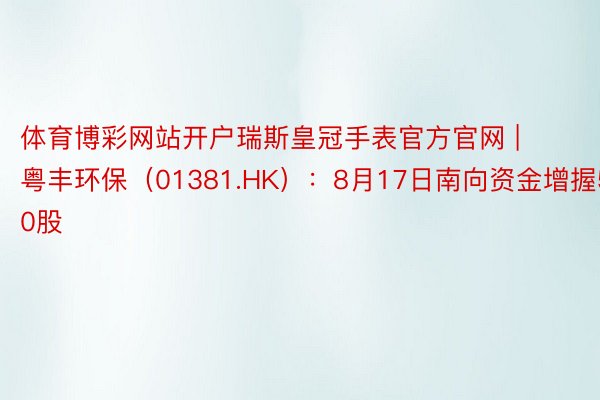 体育博彩网站开户瑞斯皇冠手表官方官网 | 粤丰环保（01381.HK）：8月17日南向资金增握5000股