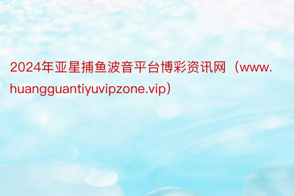 2024年亚星捕鱼波音平台博彩资讯网（www.huangguantiyuvipzone.vip）