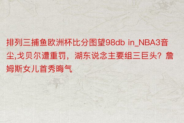 排列三捕鱼欧洲杯比分图望98db in_NBA3音尘,戈贝尔遭重罚，湖东说念主要组三巨头？詹姆斯女儿首秀晦气