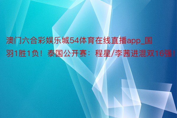 澳门六合彩娱乐城54体育在线直播app_国羽1胜1负！泰国公开赛：程星/李茜进混双16强！