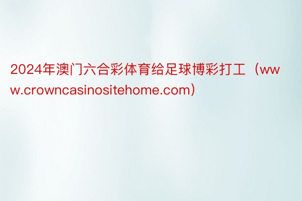 2024年澳门六合彩体育给足球博彩打工（www.crowncasinositehome.com）