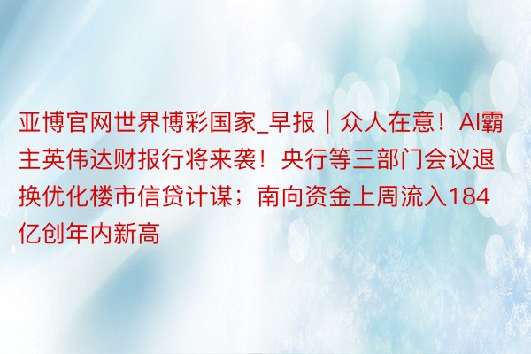 亚博官网世界博彩国家_早报｜众人在意！AI霸主英伟达财报行将来袭！央行等三部门会议退换优化楼市信贷计谋；南向资金上周流入184亿创年内新高