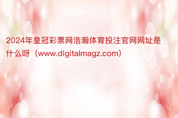 2024年皇冠彩票网浩瀚体育投注官网网址是什么呀（www.digitalmagz.com）