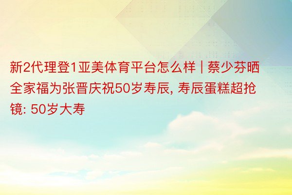 新2代理登1亚美体育平台怎么样 | 蔡少芬晒全家福为张晋庆祝50岁寿辰， 寿辰蛋糕超抢镜: 50岁大寿