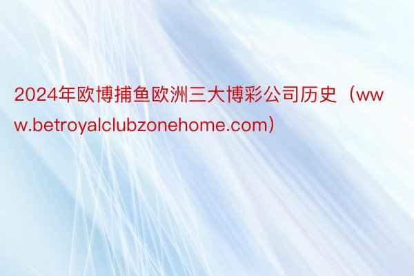 2024年欧博捕鱼欧洲三大博彩公司历史（www.betroyalclubzonehome.com）