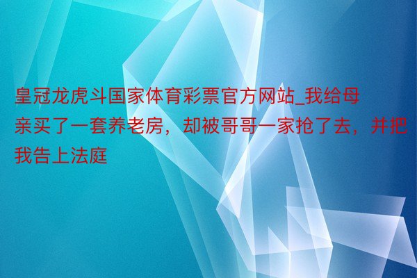 皇冠龙虎斗国家体育彩票官方网站_我给母亲买了一套养老房，却被哥哥一家抢了去，并把我告上法庭