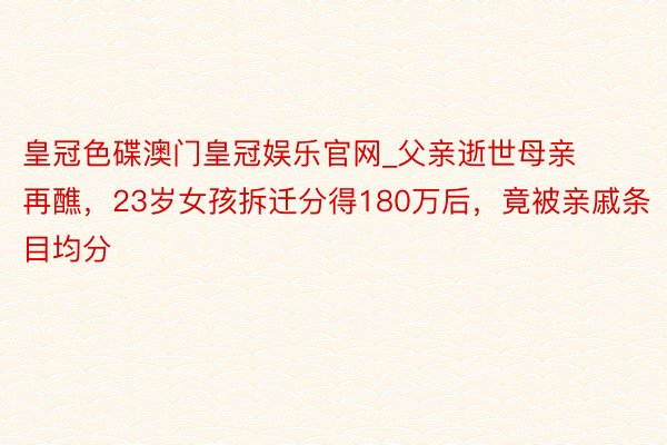 皇冠色碟澳门皇冠娱乐官网_父亲逝世母亲再醮，23岁女孩拆迁分得180万后，竟被亲戚条目均分