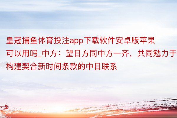 皇冠捕鱼体育投注app下载软件安卓版苹果可以用吗_中方：望日方同中方一齐，共同勉力于构建契合新时间条款的中日联系