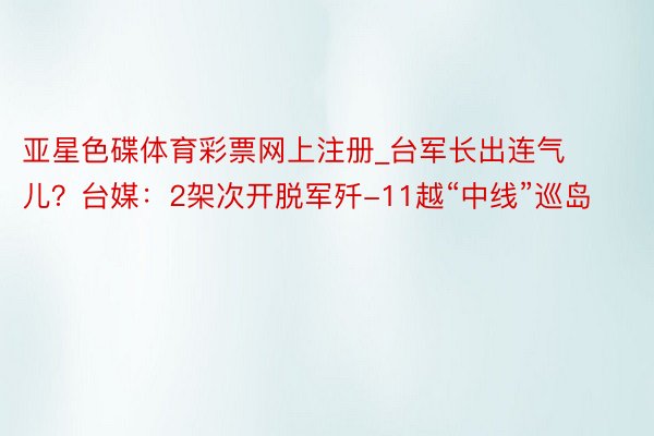 亚星色碟体育彩票网上注册_台军长出连气儿？台媒：2架次开脱军歼-11越“中线”巡岛