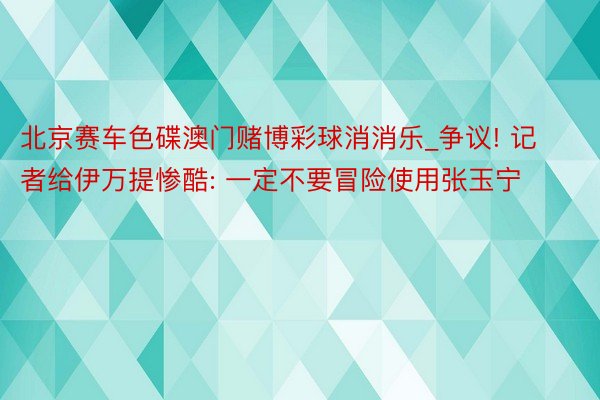 北京赛车色碟澳门赌博彩球消消乐_争议! 记者给伊万提惨酷: 一定不要冒险使用张玉宁