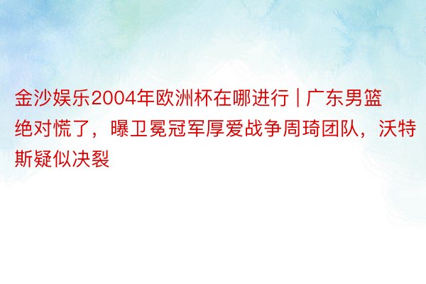 金沙娱乐2004年欧洲杯在哪进行 | 广东男篮绝对慌了，曝卫冕冠军厚爱战争周琦团队，沃特斯疑似决裂