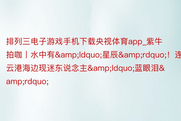 排列三电子游戏手机下载央视体育app_紫牛拍咖丨水中有&ldquo;星辰&rdquo;！连云港海边现迷东说念主&ldquo;蓝眼泪&rdquo;