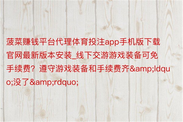 菠菜赚钱平台代理体育投注app手机版下载官网最新版本安装_线下交游游戏装备可免手续费？遵守游戏装备和手续费齐&ldquo;没了&rdquo;