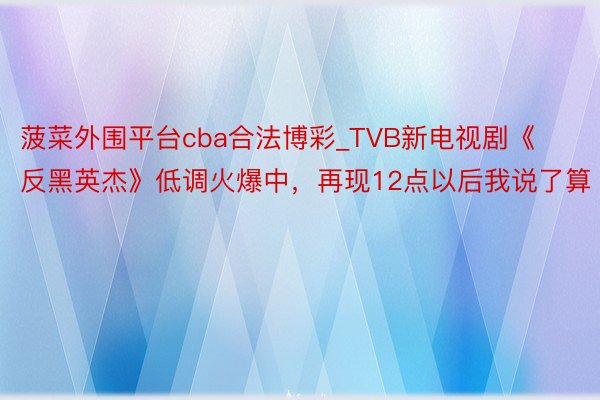 菠菜外围平台cba合法博彩_TVB新电视剧《反黑英杰》低调火爆中，再现12点以后我说了算