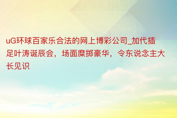 uG环球百家乐合法的网上博彩公司_加代插足叶涛诞辰会，场面糜掷豪华，令东说念主大长见识