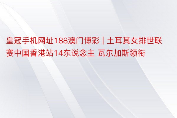 皇冠手机网址188澳门博彩 | 土耳其女排世联赛中国香港站14东说念主 瓦尔加斯领衔