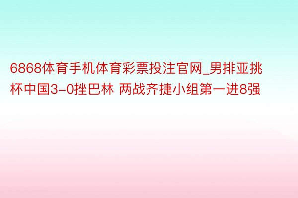 6868体育手机体育彩票投注官网_男排亚挑杯中国3-0挫巴林 两战齐捷小组第一进8强