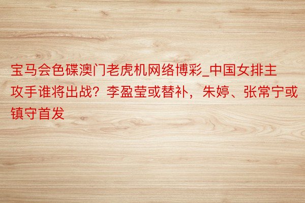 宝马会色碟澳门老虎机网络博彩_中国女排主攻手谁将出战？李盈莹或替补，朱婷、张常宁或镇守首发