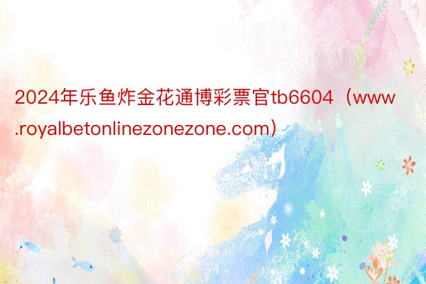 2024年乐鱼炸金花通博彩票官tb6604（www.royalbetonlinezonezone.com）