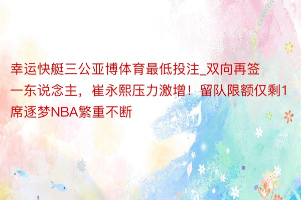 幸运快艇三公亚博体育最低投注_双向再签一东说念主，崔永熙压力激增！留队限额仅剩1席逐梦NBA繁重不断