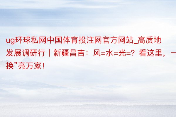 ug环球私网中国体育投注网官方网站_高质地发展调研行｜新疆昌吉：风=水=光=？看这里，一“换”亮万家！