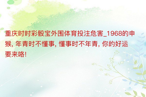 重庆时时彩骰宝外围体育投注危害_1968的申猴, 年青时不懂事, 懂事时不年青, 你的好运要来咯!