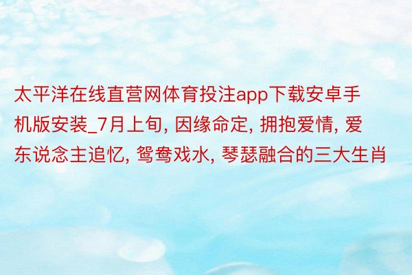 太平洋在线直营网体育投注app下载安卓手机版安装_7月上旬, 因缘命定, 拥抱爱情, 爱东说念主追忆, 鸳鸯戏水, 琴瑟融合的三大生肖