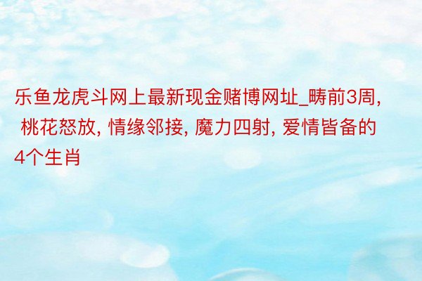 乐鱼龙虎斗网上最新现金赌博网址_畴前3周, 桃花怒放, 情缘邻接, 魔力四射, 爱情皆备的4个生肖