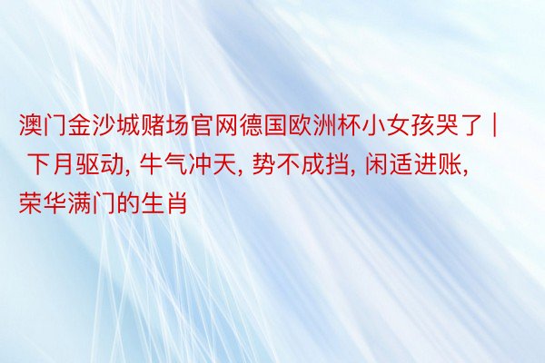 澳门金沙城赌场官网德国欧洲杯小女孩哭了 | 下月驱动, 牛气冲天, 势不成挡, 闲适进账, 荣华满门的生肖