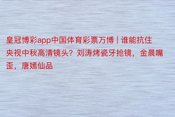 皇冠博彩app中国体育彩票万博 | 谁能抗住央视中秋高清镜头？刘涛烤瓷牙抢镜，金晨嘴歪，唐嫣仙品