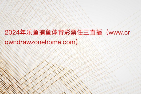 2024年乐鱼捕鱼体育彩票任三直播（www.crowndrawzonehome.com）