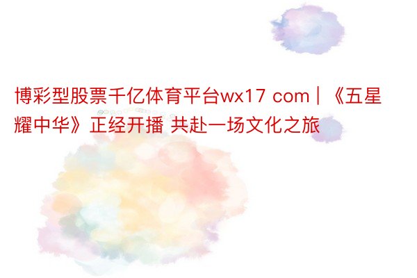 博彩型股票千亿体育平台wx17 com | 《五星耀中华》正经开播 共赴一场文化之旅