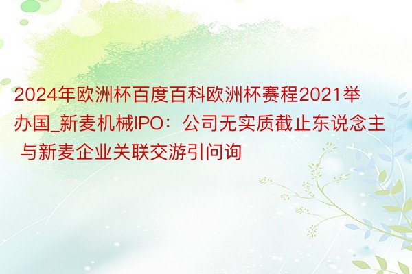 2024年欧洲杯百度百科欧洲杯赛程2021举办国_新麦机械IPO：公司无实质截止东说念主 与新麦企业关联交游引问询