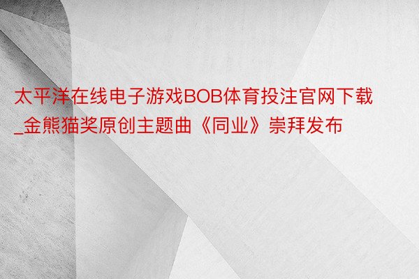 太平洋在线电子游戏BOB体育投注官网下载_金熊猫奖原创主题曲《同业》崇拜发布