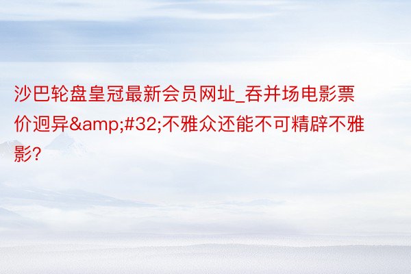 沙巴轮盘皇冠最新会员网址_吞并场电影票价迥异&#32;不雅众还能不可精辟不雅影？