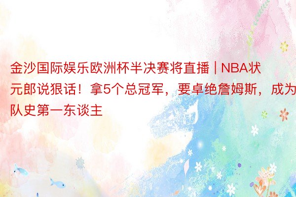 金沙国际娱乐欧洲杯半决赛将直播 | NBA状元郎说狠话！拿5个总冠军，要卓绝詹姆斯，成为队史第一东谈主