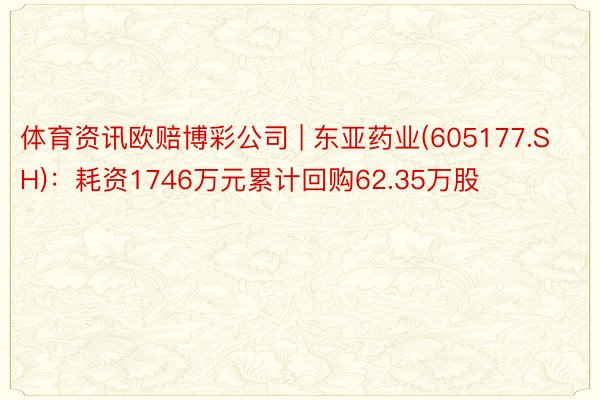 体育资讯欧赔博彩公司 | 东亚药业(605177.SH)：耗资1746万元累计回购62.35万股