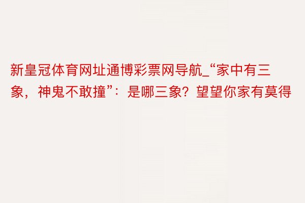 新皇冠体育网址通博彩票网导航_“家中有三象，神鬼不敢撞”：是哪三象？望望你家有莫得