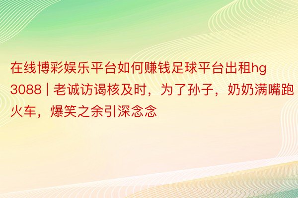 在线博彩娱乐平台如何赚钱足球平台出租hg3088 | 老诚访谒核及时，为了孙子，奶奶满嘴跑火车，爆笑之余引深念念